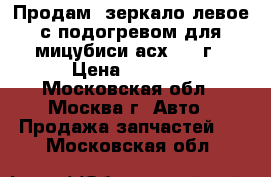 Продам  зеркало левое с подогревом для мицубиси асх 2011г › Цена ­ 2 300 - Московская обл., Москва г. Авто » Продажа запчастей   . Московская обл.